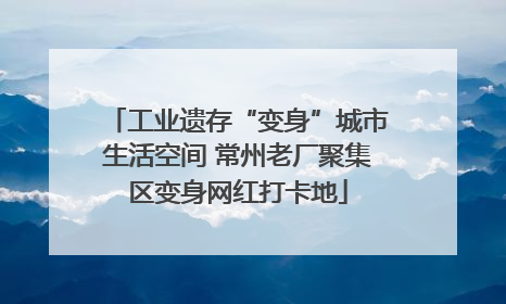 工业遗存“变身”城市生活空间 常州老厂聚集区变身网红打卡地