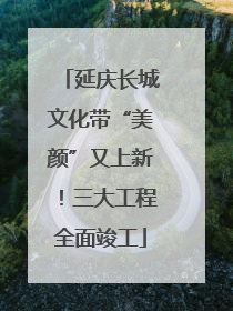 延庆长城文化带“美颜”又上新！三大工程全面竣工