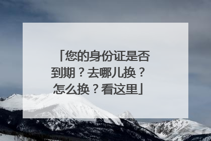 您的身份证是否到期？去哪儿换？怎么换？看这里