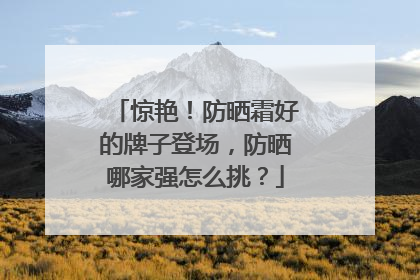 惊艳！防晒霜好的牌子登场，防晒哪家强怎么挑？