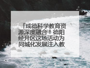 成德科学教育资源深度融合！德阳经开区这场活动为同城化发展注入教育动能