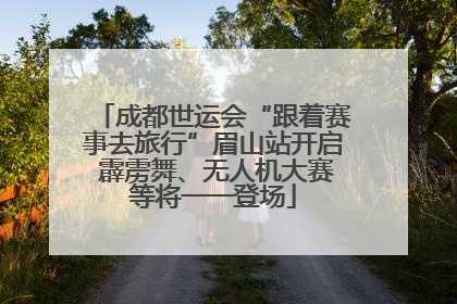 成都世运会“跟着赛事去旅行”眉山站开启 霹雳舞、无人机大赛等将一一登场