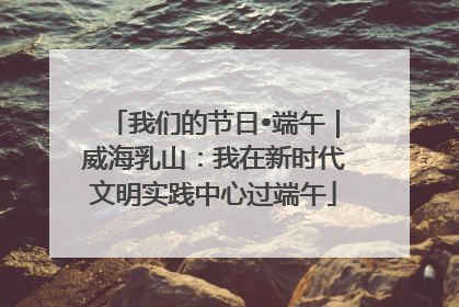 我们的节日•端午｜威海乳山：我在新时代文明实践中心过端午