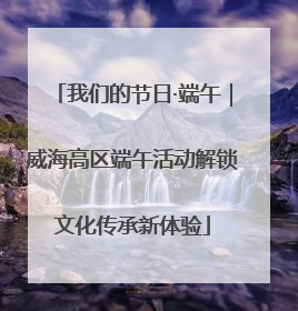 我们的节日·端午｜威海高区端午活动解锁文化传承新体验