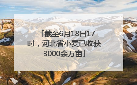 截至6月18日17时，河北省小麦已收获3000余万亩