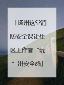 扬州这堂消防安全课让社区工作者“玩”出安全感