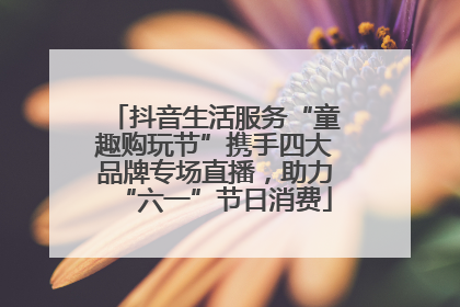 抖音生活服务“童趣购玩节”携手四大品牌专场直播，助力“六一”节日消费