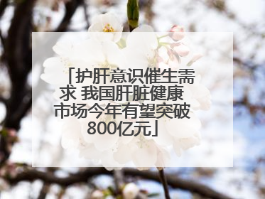 护肝意识催生需求 我国肝脏健康市场今年有望突破800亿元