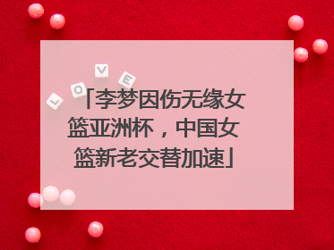 李梦因伤无缘女篮亚洲杯，中国女篮新老交替加速