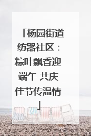 杨园街道纺器社区：粽叶飘香迎端午 共庆佳节传温情