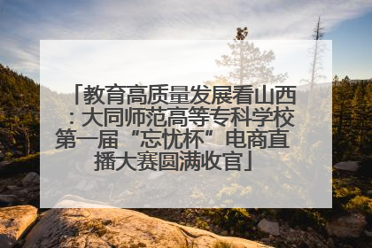 教育高质量发展看山西：大同师范高等专科学校第一届“忘忧杯”电商直播大赛圆满收官
