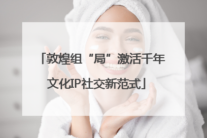 敦煌组“局”激活千年文化IP社交新范式