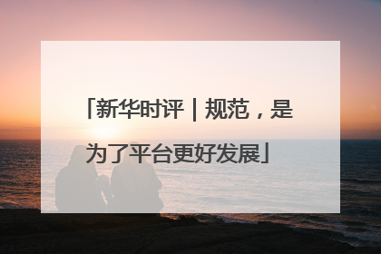新华时评｜规范，是为了平台更好发展
