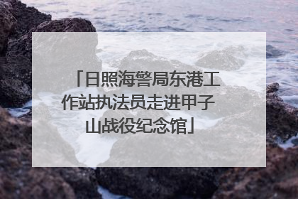 日照海警局东港工作站执法员走进甲子山战役纪念馆