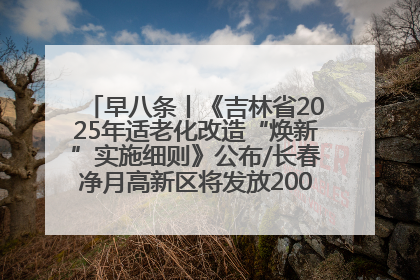 早八条丨《吉林省2025年适老化改造“焕新”实施细则》公布/长春净月高新区将发放200万元汽车消费券！