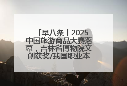 早八条丨2025中国旅游商品大赛落幕，吉林省博物院文创获奖/我国职业本科高校加速扩容
