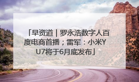 早资道｜罗永浩数字人百度电商首播；雷军：小米YU7将于6月底发布