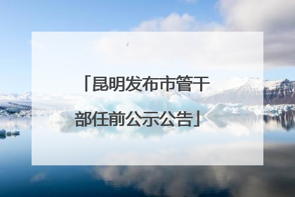 昆明发布市管干部任前公示公告