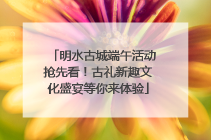 明水古城端午活动抢先看！古礼新趣文化盛宴等你来体验