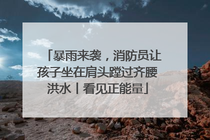 暴雨来袭，消防员让孩子坐在肩头蹚过齐腰洪水丨看见正能量