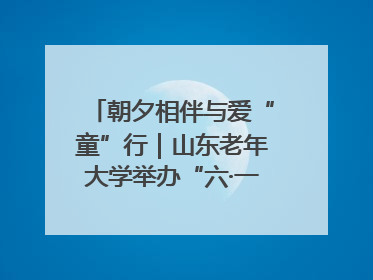 朝夕相伴与爱“童”行｜山东老年大学举办“六·一”系列关爱活动