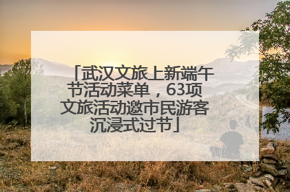 武汉文旅上新端午节活动菜单，63项文旅活动邀市民游客沉浸式过节
