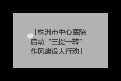 株洲市中心医院启动“三提一转”作风建设大行动
