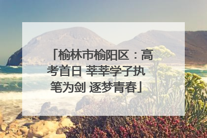榆林市榆阳区：高考首日 莘莘学子执笔为剑 逐梦青春