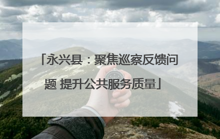 永兴县：聚焦巡察反馈问题 提升公共服务质量