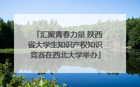 汇聚青春力量 陕西省大学生知识产权知识竞赛在西北大学举办