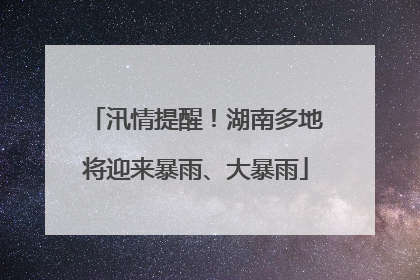 汛情提醒！湖南多地将迎来暴雨、大暴雨