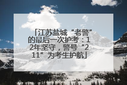 江苏盐城“老警”的最后一次护考：12年坚守，警号“211”为考生护航
