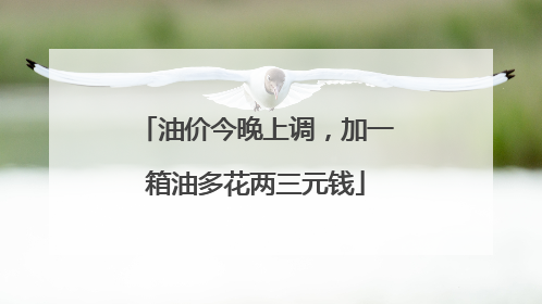 油价今晚上调，加一箱油多花两三元钱