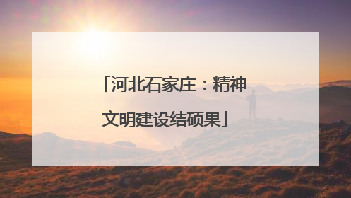 河北石家庄：精神文明建设结硕果