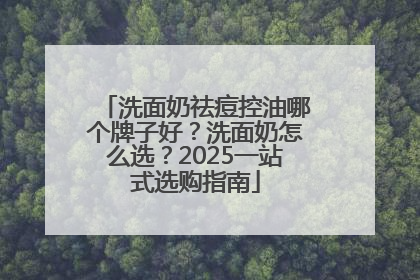 洗面奶祛痘控油哪个牌子好？洗面奶怎么选？2025一站式选购指南