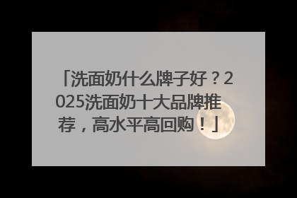 洗面奶什么牌子好？2025洗面奶十大品牌推荐，高水平高回购！