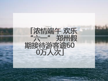 浓情端午 欢乐“六一” 郑州假期接待游客逾600万人次