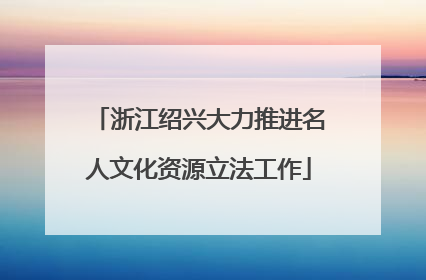 浙江绍兴大力推进名人文化资源立法工作