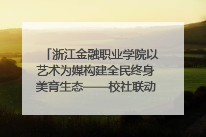 浙江金融职业学院以艺术为媒构建全民终身美育生态——校社联动共谱美育新篇章