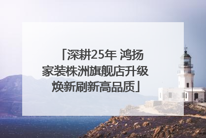 深耕25年 鸿扬家装株洲旗舰店升级焕新刷新高品质