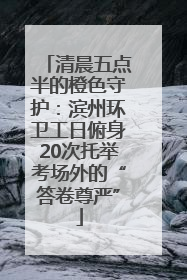 清晨五点半的橙色守护：滨州环卫工日俯身20次托举考场外的“答卷尊严”