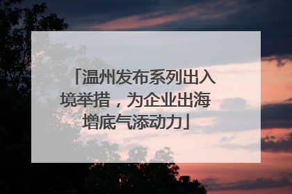 温州发布系列出入境举措，为企业出海增底气添动力