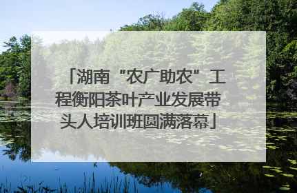 湖南“农广助农”工程衡阳茶叶产业发展带头人培训班圆满落幕