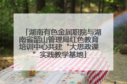湖南有色金属职院与湖南省韶山管理局红色教育培训中心共建“大思政课”实践教学基地