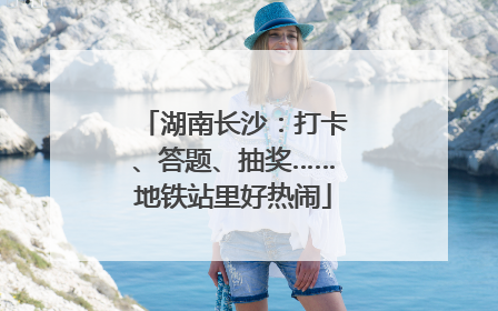 湖南长沙：打卡、答题、抽奖……地铁站里好热闹