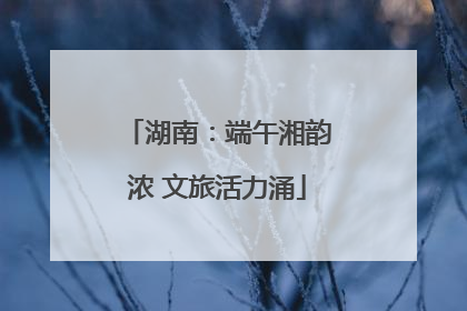 湖南：端午湘韵浓 文旅活力涌