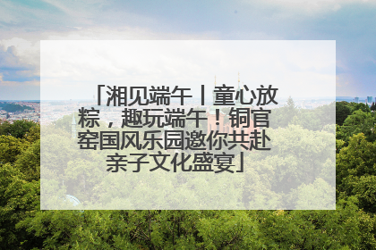 湘见端午丨童心放粽，趣玩端午！铜官窑国风乐园邀你共赴亲子文化盛宴