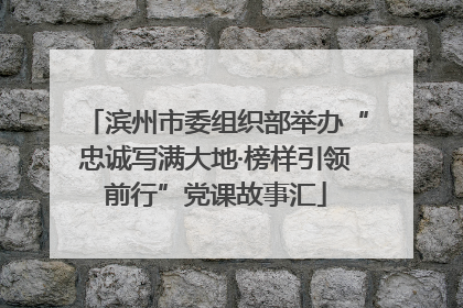滨州市委组织部举办“忠诚写满大地·榜样引领前行”党课故事汇