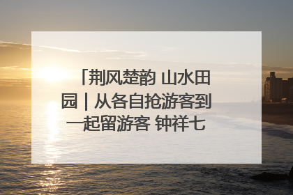 荆风楚韵 山水田园｜从各自抢游客到一起留游客 钟祥七村抱团解了“乡愁”添了“乡酬”