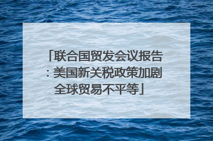联合国贸发会议报告：美国新关税政策加剧全球贸易不平等